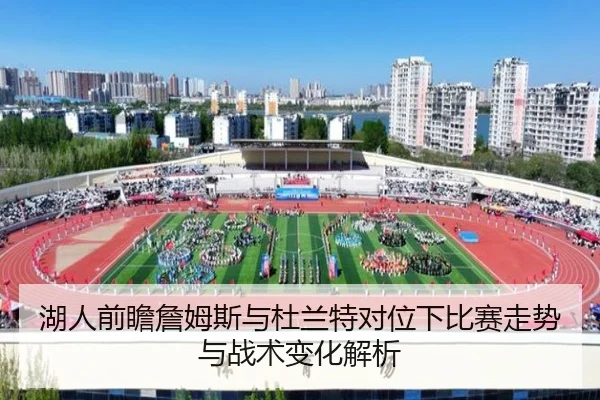 湖人前瞻詹姆斯与杜兰特对位下比赛走势与战术变化解析