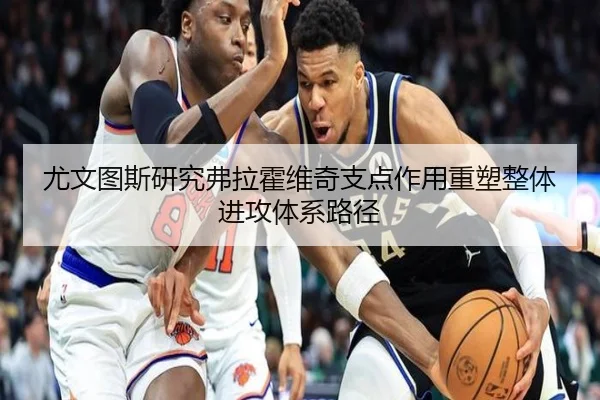 尤文图斯研究弗拉霍维奇支点作用重塑整体进攻体系路径