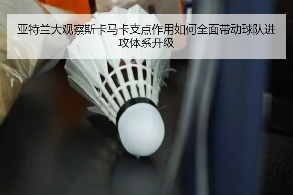 亚特兰大观察斯卡马卡支点作用如何全面带动球队进攻体系升级