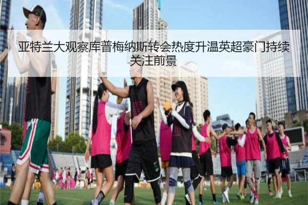 亚特兰大观察库普梅纳斯转会热度升温英超豪门持续关注前景