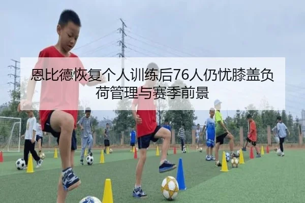 恩比德恢复个人训练后76人仍忧膝盖负荷管理与赛季前景